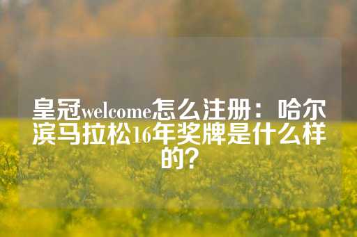 皇冠welcome怎么注册：哈尔滨马拉松16年奖牌是什么样的？