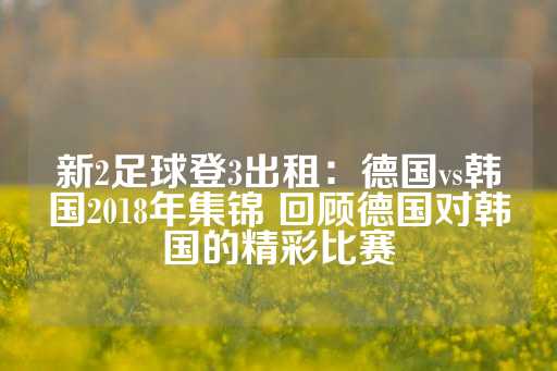 新2足球登3出租：德国vs韩国2018年集锦 回顾德国对韩国的精彩比赛