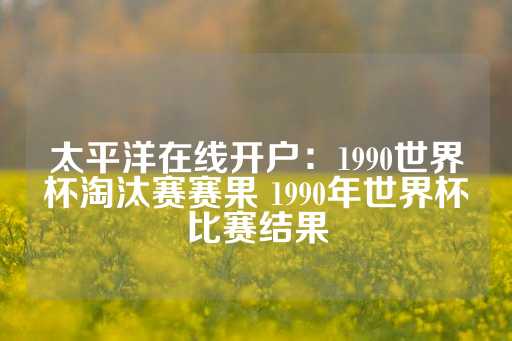 太平洋在线开户：1990世界杯淘汰赛赛果 1990年世界杯比赛结果