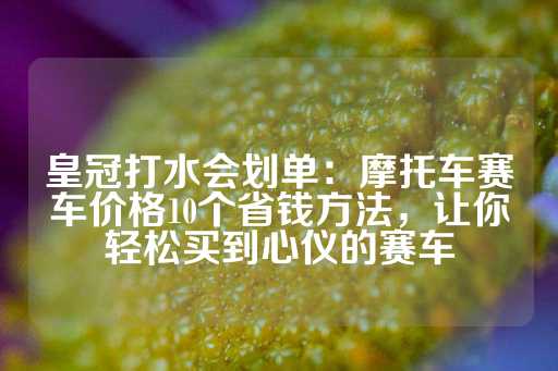 皇冠打水会划单：摩托车赛车价格10个省钱方法，让你轻松买到心仪的赛车