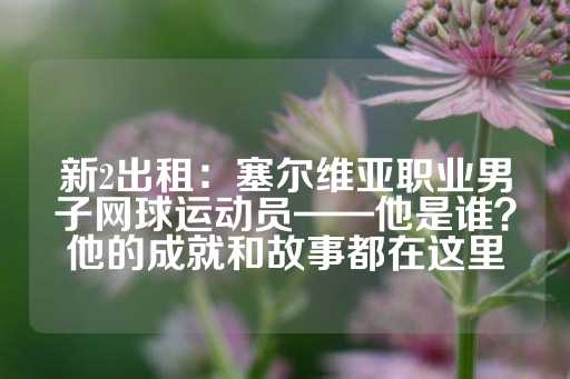 新2出租：塞尔维亚职业男子网球运动员——他是谁？他的成就和故事都在这里