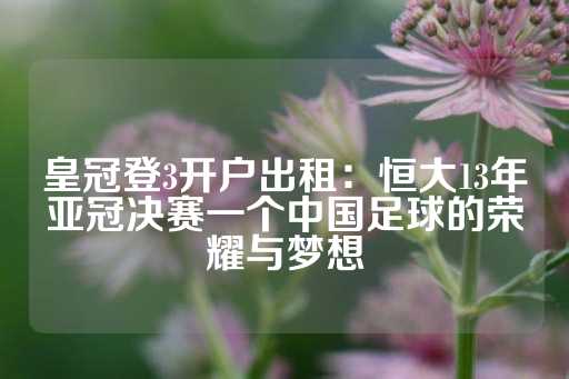 皇冠登3开户出租：恒大13年亚冠决赛一个中国足球的荣耀与梦想