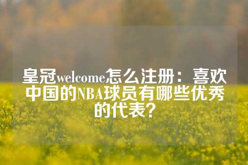 皇冠welcome怎么注册：喜欢中国的NBA球员有哪些优秀的代表？-第1张图片-皇冠信用盘出租