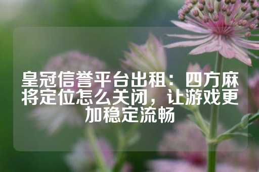 皇冠信誉平台出租：四方麻将定位怎么关闭，让游戏更加稳定流畅-第1张图片-皇冠信用盘出租