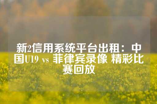 新2信用系统平台出租：中国U19 vs 菲律宾录像 精彩比赛回放