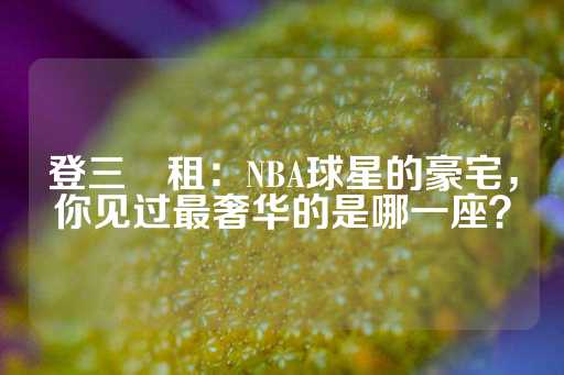 登三岀租：NBA球星的豪宅，你见过最奢华的是哪一座？