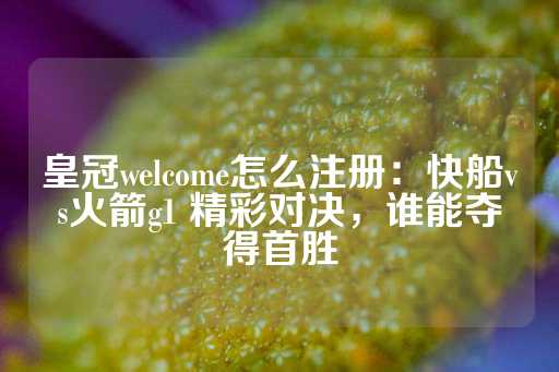 皇冠welcome怎么注册：快船vs火箭g1 精彩对决，谁能夺得首胜-第1张图片-皇冠信用盘出租