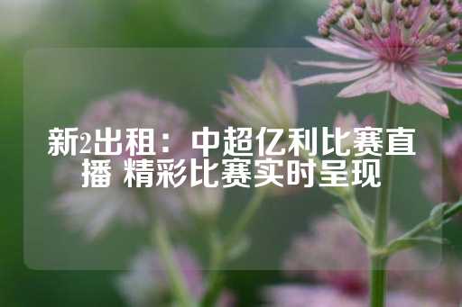 新2出租：中超亿利比赛直播 精彩比赛实时呈现-第1张图片-皇冠信用盘出租