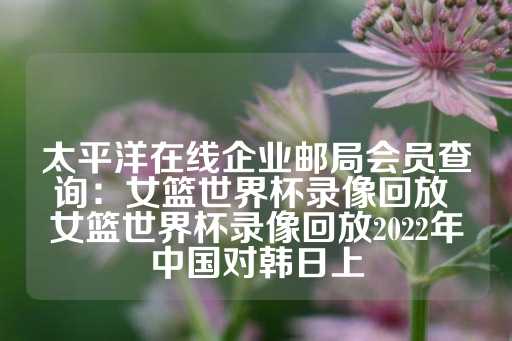 太平洋在线企业邮局会员查询：女篮世界杯录像回放 女篮世界杯录像回放2022年中国对韩日上