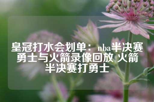 皇冠打水会划单：nba半决赛勇士与火箭录像回放 火箭半决赛打勇士