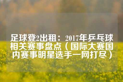 足球登2出租：2017年乒乓球相关赛事盘点（国际大赛国内赛事明星选手一网打尽）