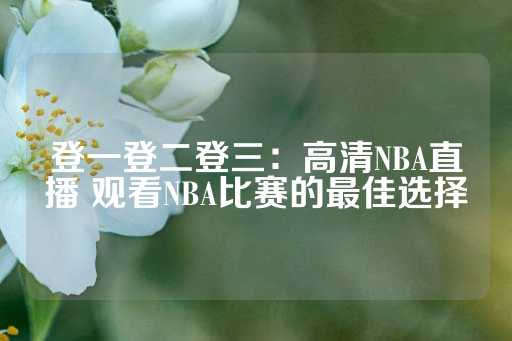 登一登二登三：高清NBA直播 观看NBA比赛的最佳选择-第1张图片-皇冠信用盘出租