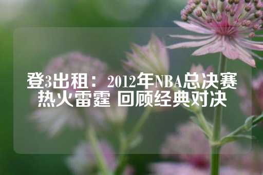 登3出租：2012年NBA总决赛热火雷霆 回顾经典对决