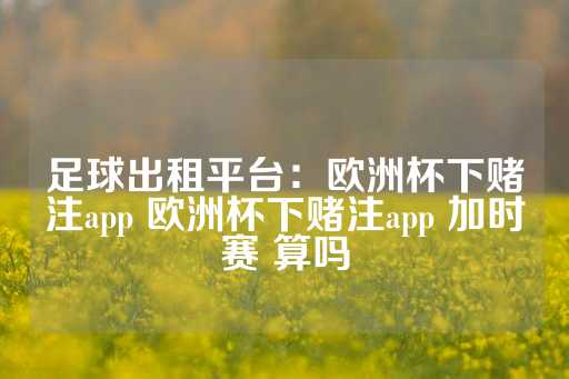 足球出租平台：欧洲杯下赌注app 欧洲杯下赌注app 加时赛 算吗