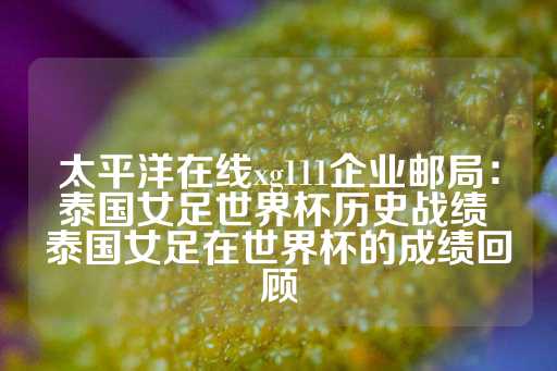 太平洋在线xg111企业邮局：泰国女足世界杯历史战绩 泰国女足在世界杯的成绩回顾