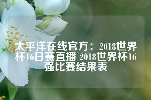 太平洋在线官方：2018世界杯16日赛直播 2018世界杯16强比赛结果表-第1张图片-皇冠信用盘出租