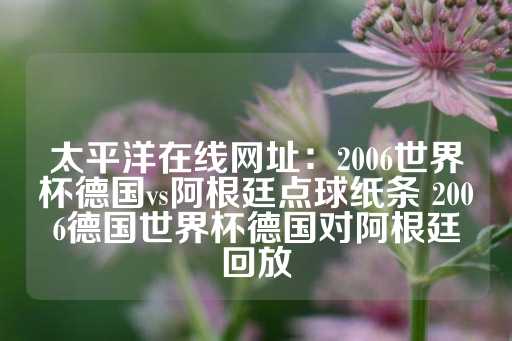 太平洋在线网址：2006世界杯德国vs阿根廷点球纸条 2006德国世界杯德国对阿根廷回放