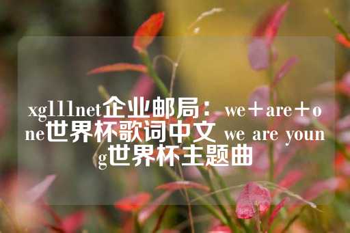 xg111net企业邮局：we+are+one世界杯歌词中文 we are young世界杯主题曲