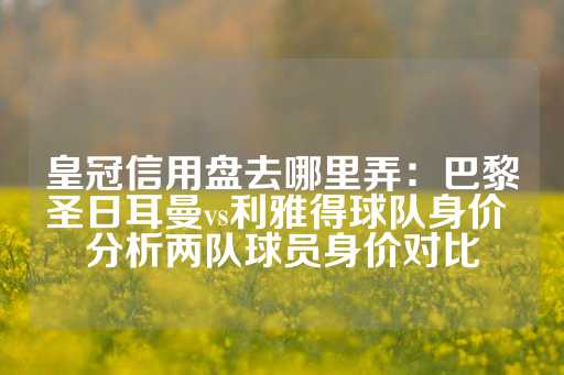 皇冠信用盘去哪里弄：巴黎圣日耳曼vs利雅得球队身价 分析两队球员身价对比