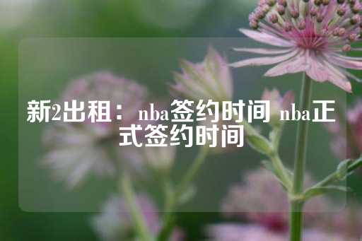 新2出租：nba签约时间 nba正式签约时间-第1张图片-皇冠信用盘出租