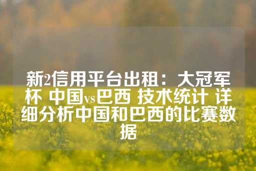 新2信用平台出租：大冠军杯 中国vs巴西 技术统计 详细分析中国和巴西的比赛数据