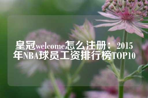 皇冠welcome怎么注册：2015年NBA球员工资排行榜TOP10-第1张图片-皇冠信用盘出租