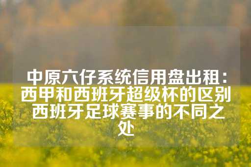 中原六仔系统信用盘出租：西甲和西班牙超级杯的区别 西班牙足球赛事的不同之处