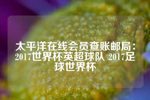 太平洋在线会员查账邮局：2017世界杯英超球队 2017足球世界杯