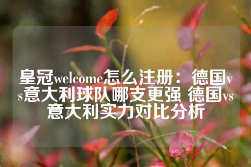 皇冠welcome怎么注册：德国vs意大利球队哪支更强 德国vs意大利实力对比分析