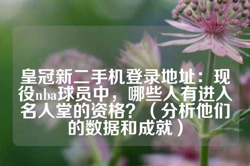 皇冠新二手机登录地址：现役nba球员中，哪些人有进入名人堂的资格？（分析他们的数据和成就）