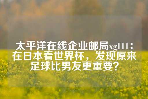 太平洋在线企业邮局xg111：在日本看世界杯，发现原来足球比男友更重要？-第1张图片-皇冠信用盘出租