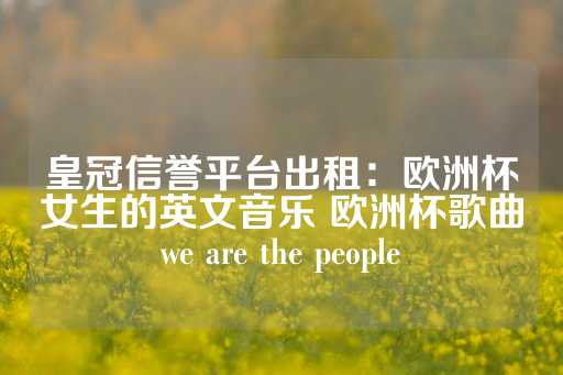 皇冠信誉平台出租：欧洲杯女生的英文音乐 欧洲杯歌曲we are the people