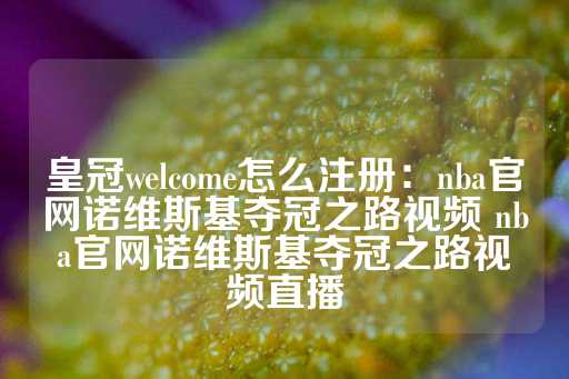 皇冠welcome怎么注册：nba官网诺维斯基夺冠之路视频 nba官网诺维斯基夺冠之路视频直播