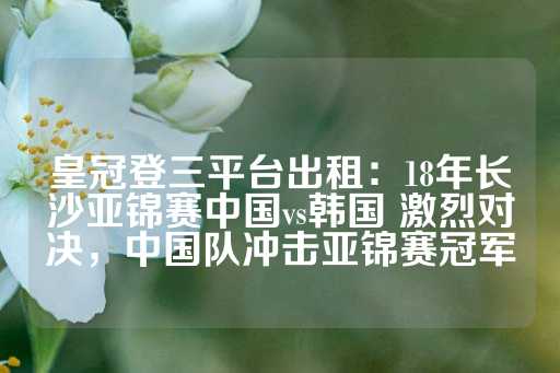 皇冠登三平台出租：18年长沙亚锦赛中国vs韩国 激烈对决，中国队冲击亚锦赛冠军