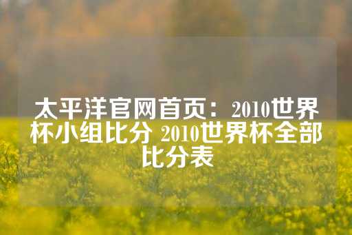 太平洋官网首页：2010世界杯小组比分 2010世界杯全部比分表-第1张图片-皇冠信用盘出租