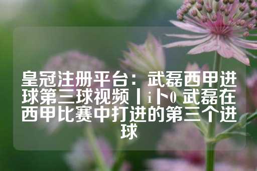 皇冠注册平台：武磊西甲进球第三球视频丨i卜0 武磊在西甲比赛中打进的第三个进球