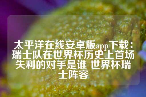 太平洋在线安卓版app下载：瑞士队在世界杯历史上首场失利的对手是谁 世界杯瑞士阵容