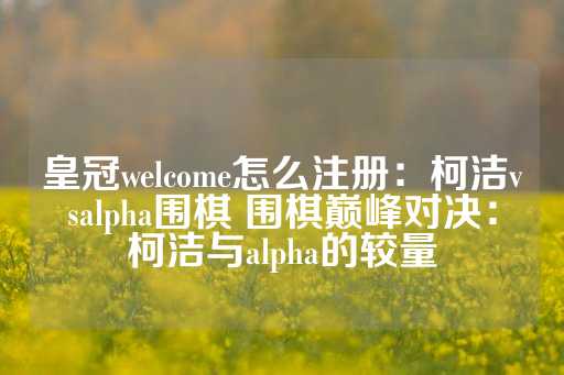 皇冠welcome怎么注册：柯洁vsalpha围棋 围棋巅峰对决：柯洁与alpha的较量