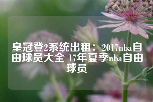 皇冠登2系统出租：2017nba自由球员大全 17年夏季nba自由球员-第1张图片-皇冠信用盘出租