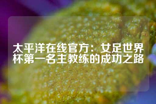 太平洋在线官方：女足世界杯第一名主教练的成功之路