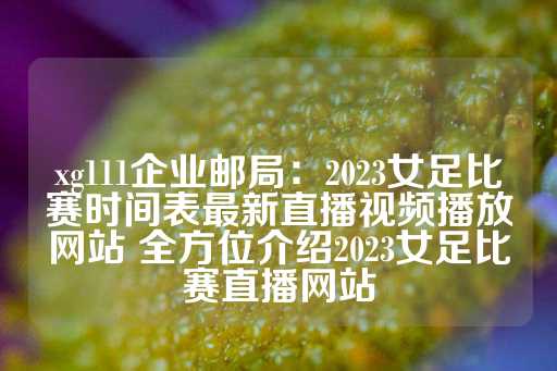 xg111企业邮局：2023女足比赛时间表最新直播视频播放网站 全方位介绍2023女足比赛直播网站