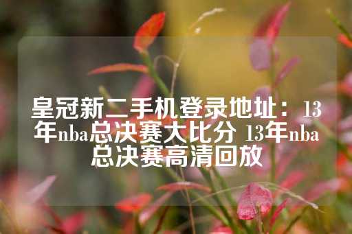 皇冠新二手机登录地址：13年nba总决赛大比分 13年nba总决赛高清回放-第1张图片-皇冠信用盘出租