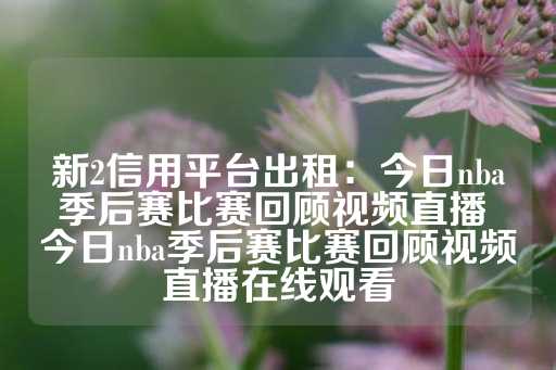 新2信用平台出租：今日nba季后赛比赛回顾视频直播 今日nba季后赛比赛回顾视频直播在线观看