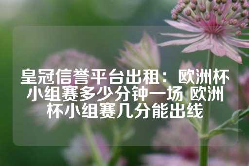 皇冠信誉平台出租：欧洲杯小组赛多少分钟一场 欧洲杯小组赛几分能出线