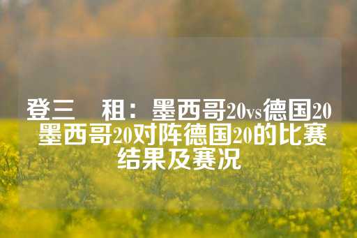 登三岀租：墨西哥20vs德国20 墨西哥20对阵德国20的比赛结果及赛况