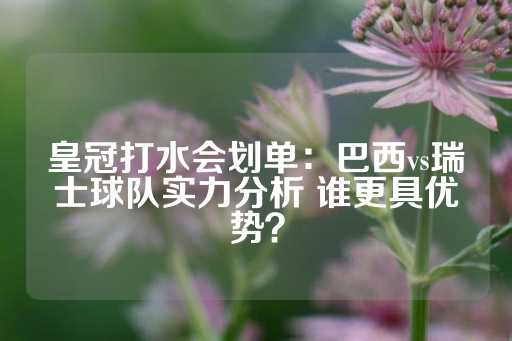 皇冠打水会划单：巴西vs瑞士球队实力分析 谁更具优势？