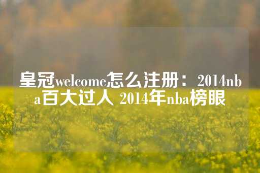 皇冠welcome怎么注册：2014nba百大过人 2014年nba榜眼-第1张图片-皇冠信用盘出租