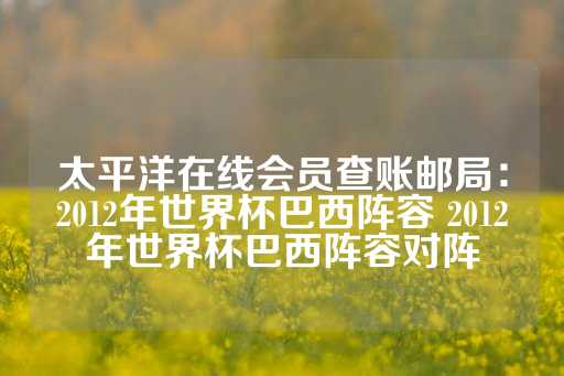 太平洋在线会员查账邮局：2012年世界杯巴西阵容 2012年世界杯巴西阵容对阵