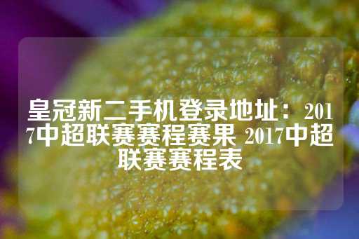 皇冠新二手机登录地址：2017中超联赛赛程赛果 2017中超联赛赛程表