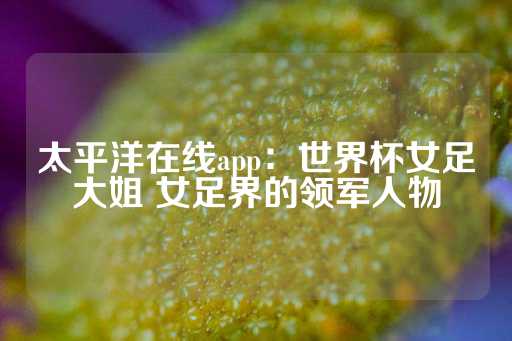 太平洋在线app：世界杯女足大姐 女足界的领军人物-第1张图片-皇冠信用盘出租